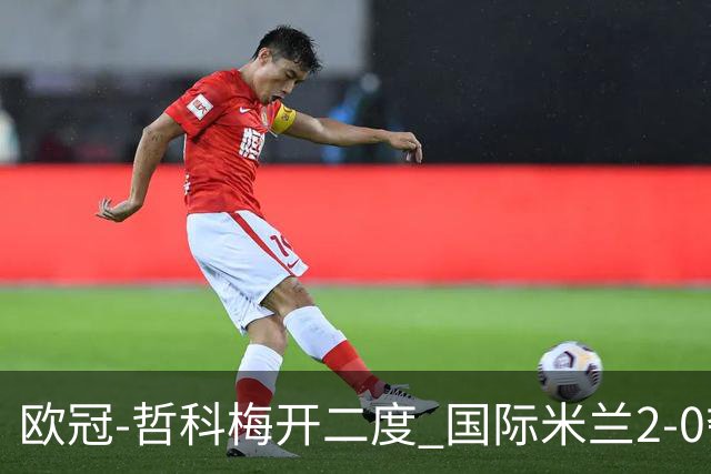 欧冠-哲科梅开二度 国际米兰2-0夺3连胜提前出线